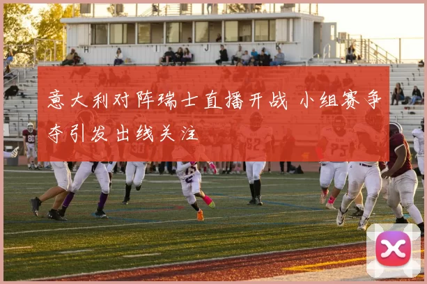 意大利对阵瑞士直播开战 小组赛争夺引发出线关注