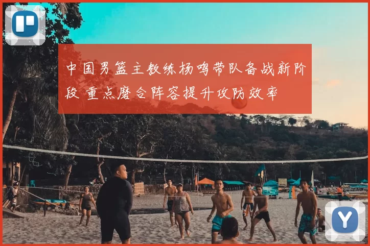 中国男篮主教练杨鸣带队备战新阶段 重点磨合阵容提升攻防效率