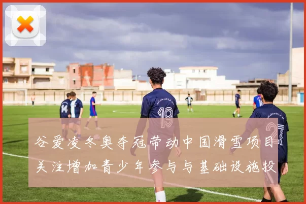 谷爱凌冬奥夺冠带动中国滑雪项目关注增加青少年参与与基础设施投入