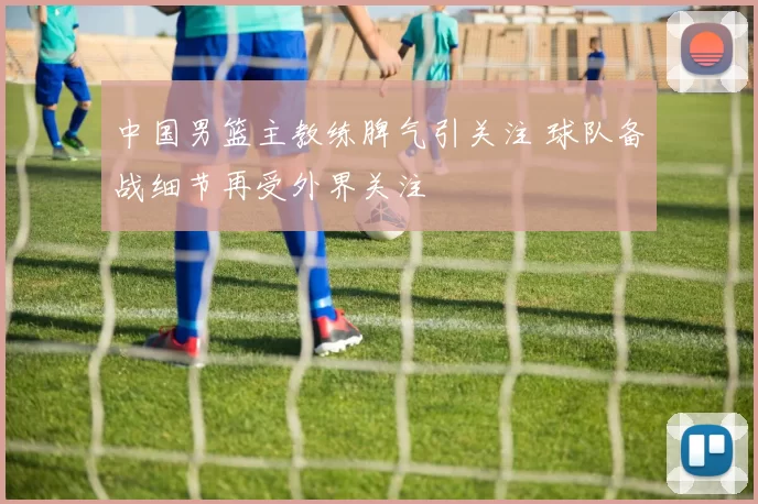 中国男篮主教练脾气引关注 球队备战细节再受外界关注