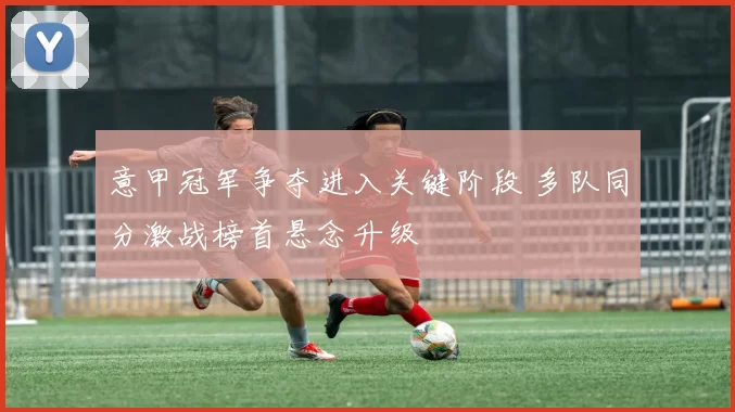 意甲冠军争夺进入关键阶段 多队同分激战榜首悬念升级