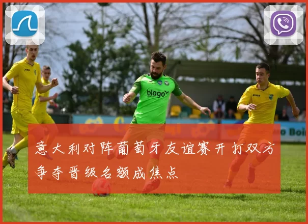 意大利对阵葡萄牙友谊赛开打双方争夺晋级名额成焦点