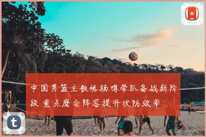 中国男篮主教练杨鸣带队备战新阶段 重点磨合阵容提升攻防效率