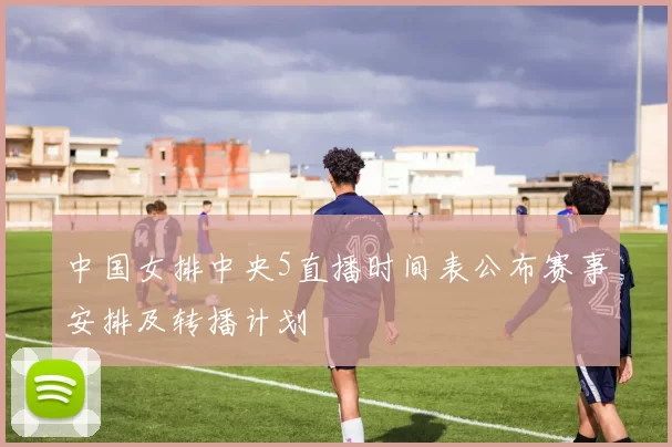 中国女排中央5直播时间表公布赛事安排及转播计划