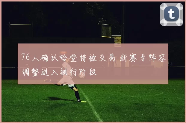 76人确认哈登将被交易 新赛季阵容调整进入执行阶段