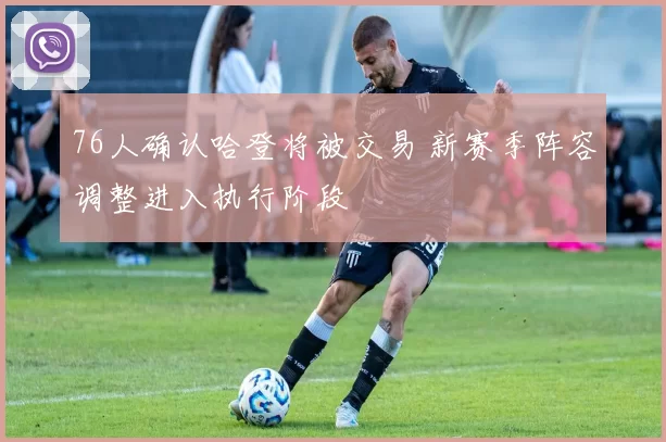 76人确认哈登将被交易 新赛季阵容调整进入执行阶段