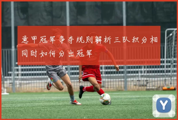 意甲冠军争夺规则解析三队积分相同时如何分出冠军
