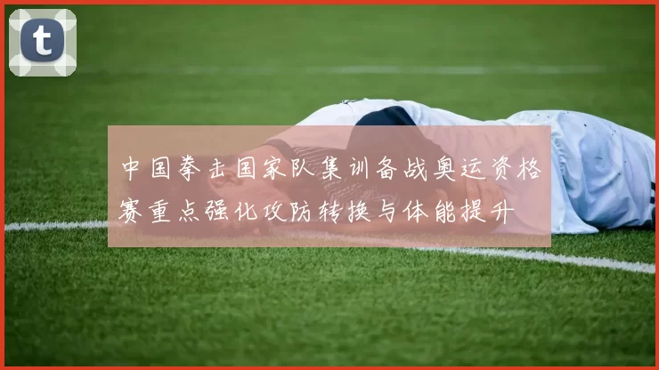 中国拳击国家队集训备战奥运资格赛重点强化攻防转换与体能提升