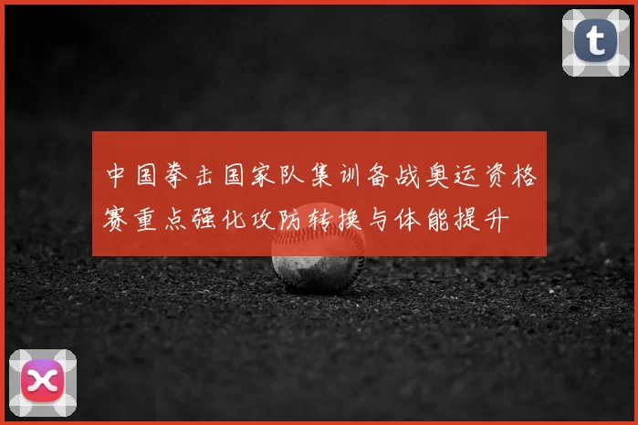 中国拳击国家队集训备战奥运资格赛重点强化攻防转换与体能提升