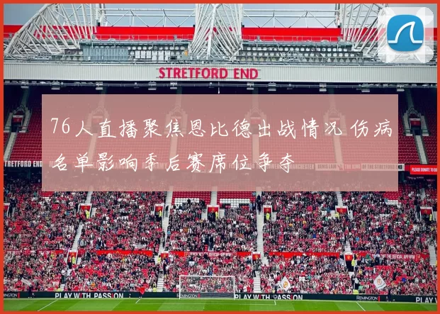 76人直播聚焦恩比德出战情况 伤病名单影响季后赛席位争夺