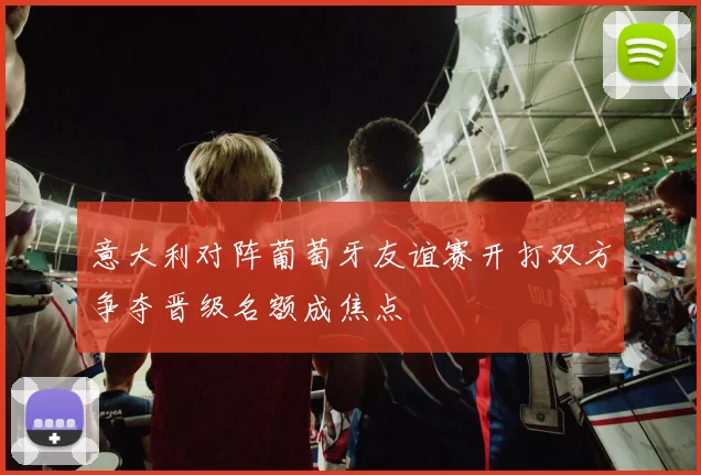 意大利对阵葡萄牙友谊赛开打双方争夺晋级名额成焦点