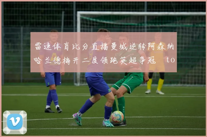 雷速体育比分直播曼城逆转阿森纳哈兰德梅开二度领跑英超争冠token缺失
