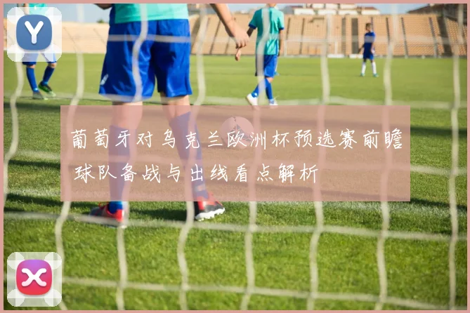 葡萄牙对乌克兰欧洲杯预选赛前瞻 球队备战与出线看点解析