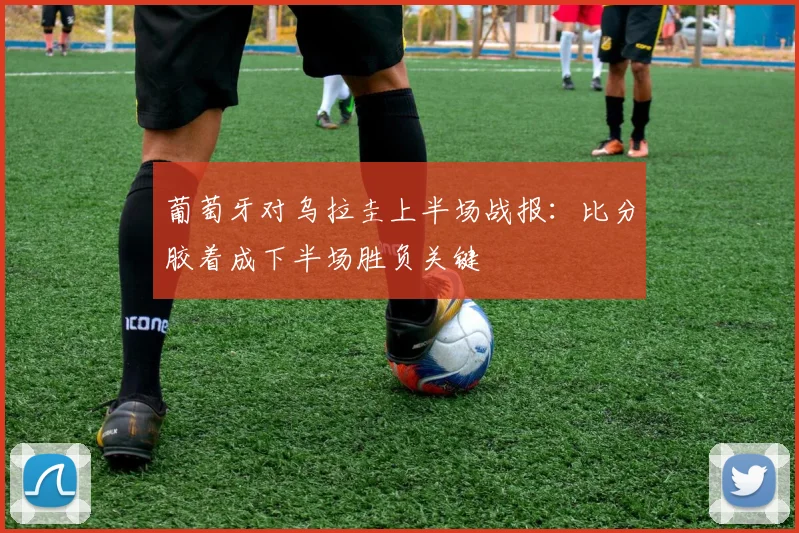 葡萄牙对乌拉圭上半场战报：比分胶着成下半场胜负关键