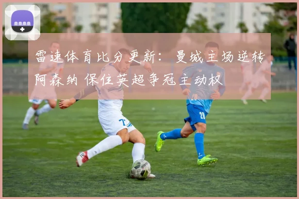 雷速体育比分更新：曼城主场逆转阿森纳 保住英超争冠主动权