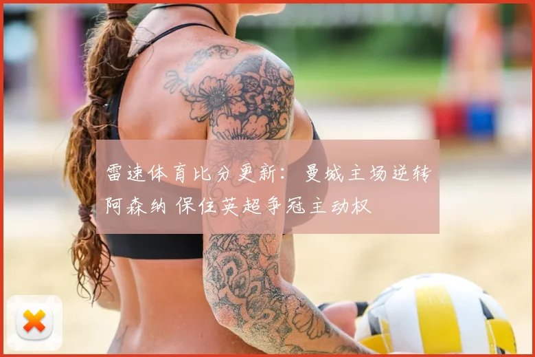 雷速体育比分更新：曼城主场逆转阿森纳 保住英超争冠主动权