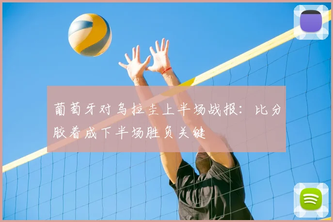 葡萄牙对乌拉圭上半场战报：比分胶着成下半场胜负关键