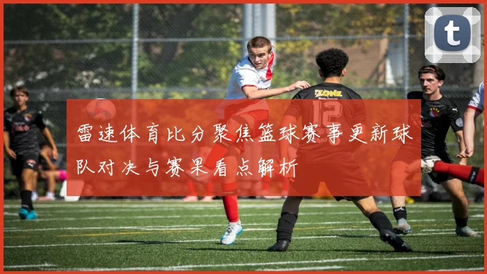 雷速体育比分聚焦篮球赛事更新球队对决与赛果看点解析