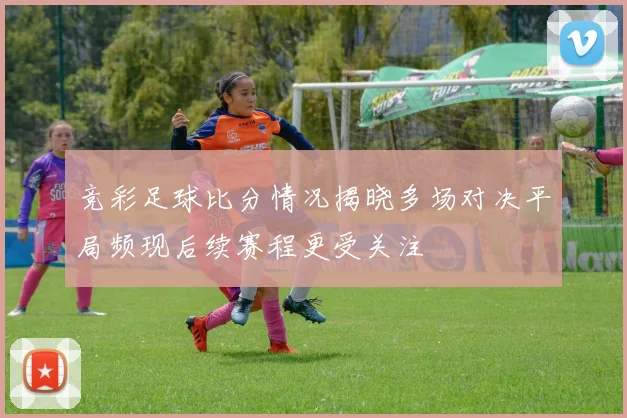 竞彩足球比分情况揭晓多场对决平局频现后续赛程更受关注